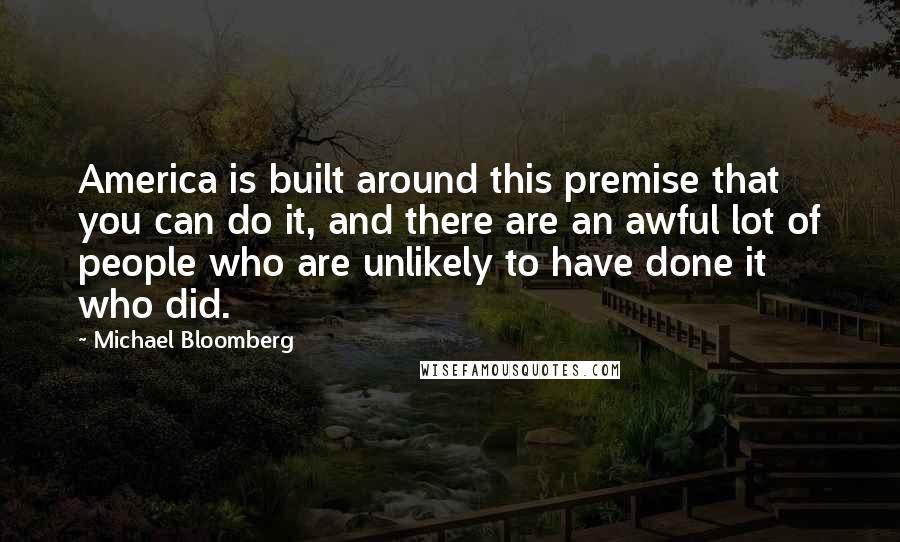 Michael Bloomberg Quotes: America is built around this premise that you can do it, and there are an awful lot of people who are unlikely to have done it who did.