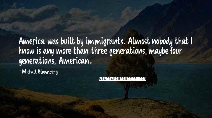 Michael Bloomberg Quotes: America was built by immigrants. Almost nobody that I know is any more than three generations, maybe four generations, American.