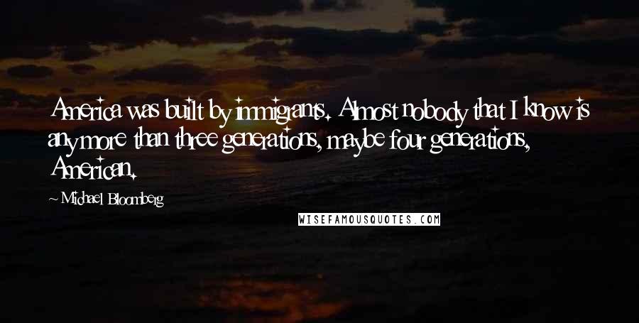 Michael Bloomberg Quotes: America was built by immigrants. Almost nobody that I know is any more than three generations, maybe four generations, American.