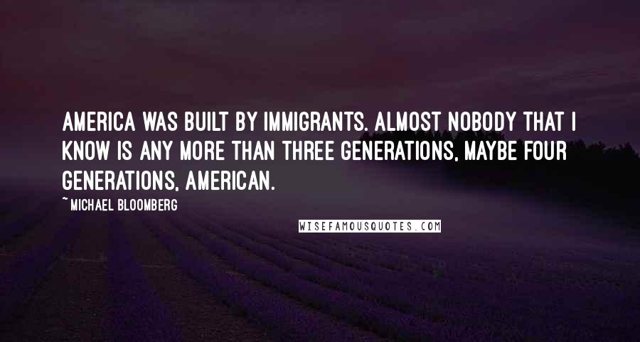 Michael Bloomberg Quotes: America was built by immigrants. Almost nobody that I know is any more than three generations, maybe four generations, American.