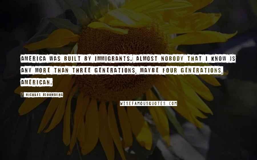 Michael Bloomberg Quotes: America was built by immigrants. Almost nobody that I know is any more than three generations, maybe four generations, American.