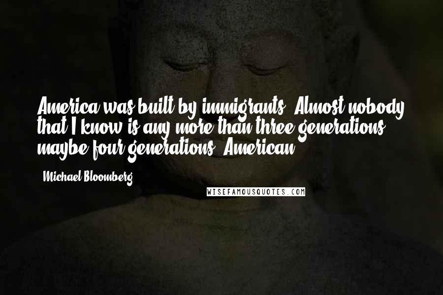 Michael Bloomberg Quotes: America was built by immigrants. Almost nobody that I know is any more than three generations, maybe four generations, American.
