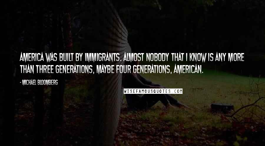 Michael Bloomberg Quotes: America was built by immigrants. Almost nobody that I know is any more than three generations, maybe four generations, American.