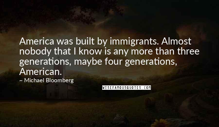 Michael Bloomberg Quotes: America was built by immigrants. Almost nobody that I know is any more than three generations, maybe four generations, American.