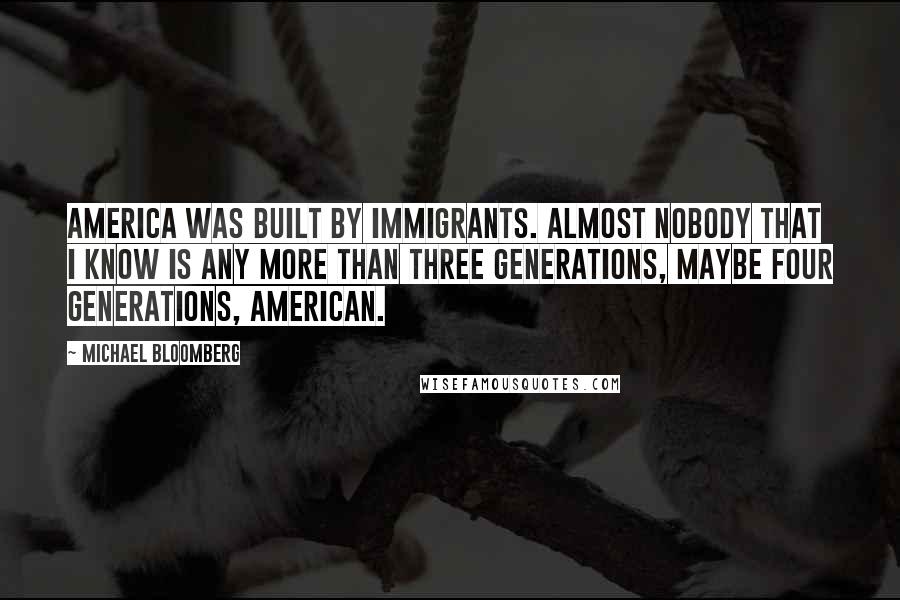 Michael Bloomberg Quotes: America was built by immigrants. Almost nobody that I know is any more than three generations, maybe four generations, American.