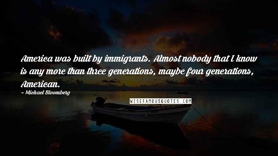 Michael Bloomberg Quotes: America was built by immigrants. Almost nobody that I know is any more than three generations, maybe four generations, American.