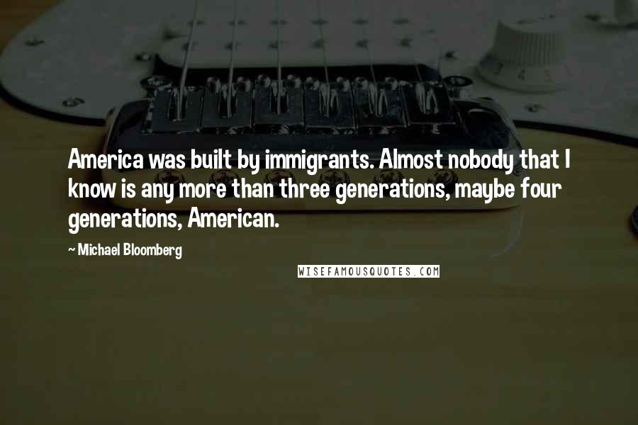 Michael Bloomberg Quotes: America was built by immigrants. Almost nobody that I know is any more than three generations, maybe four generations, American.