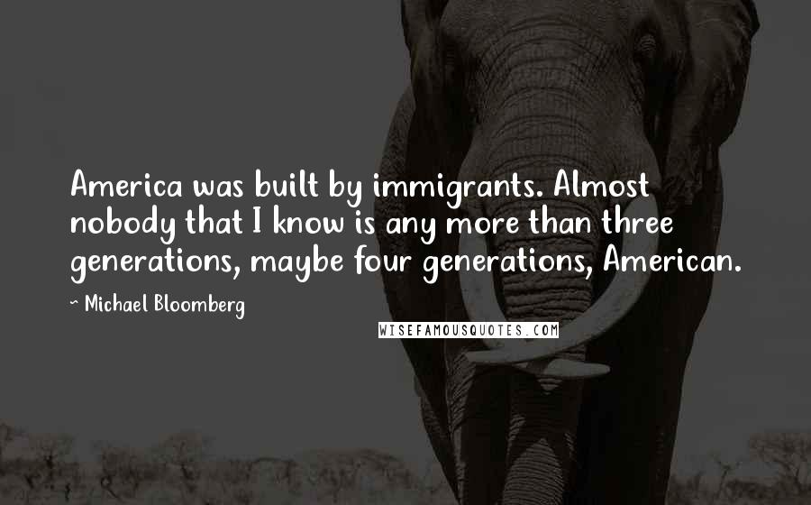 Michael Bloomberg Quotes: America was built by immigrants. Almost nobody that I know is any more than three generations, maybe four generations, American.