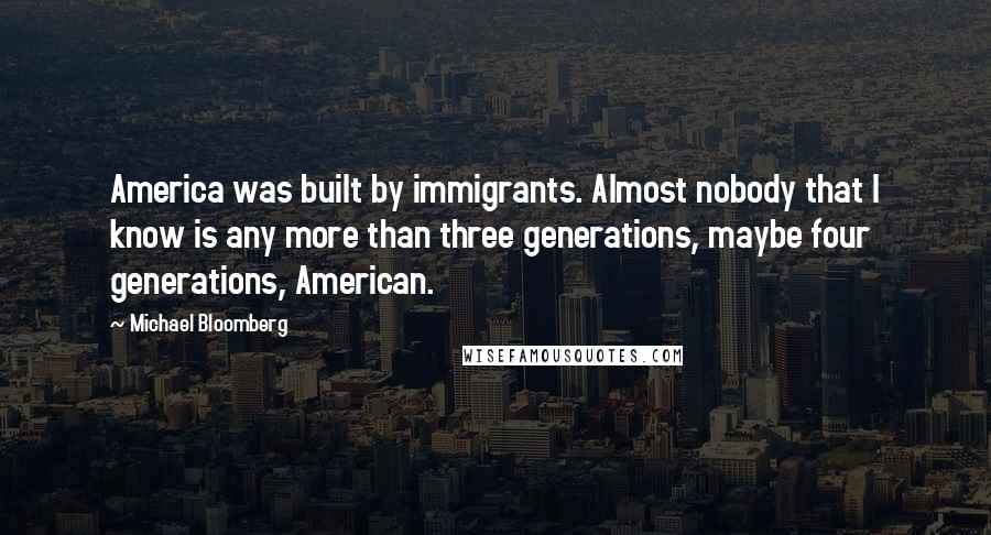 Michael Bloomberg Quotes: America was built by immigrants. Almost nobody that I know is any more than three generations, maybe four generations, American.