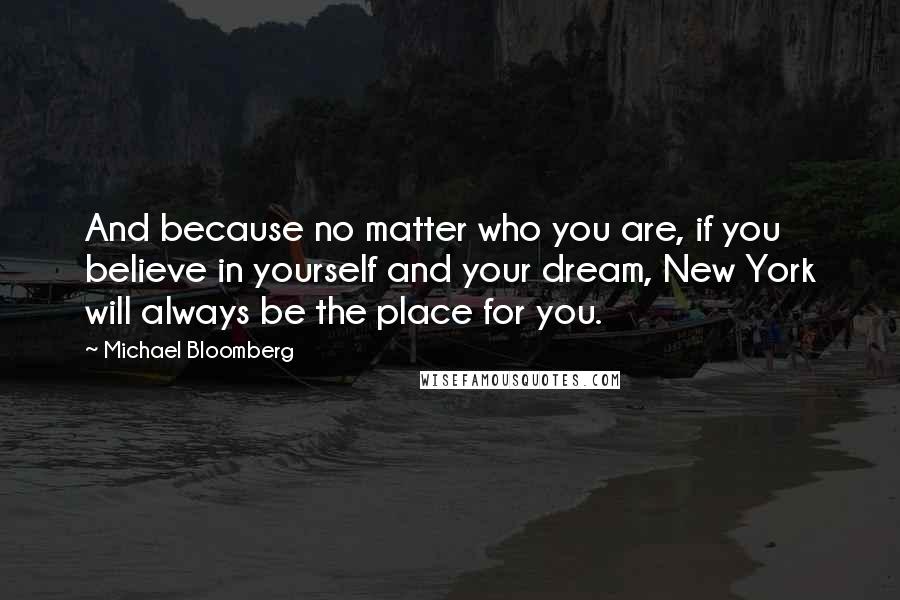 Michael Bloomberg Quotes: And because no matter who you are, if you believe in yourself and your dream, New York will always be the place for you.