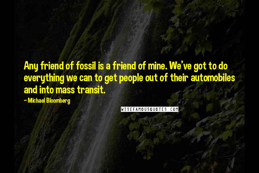 Michael Bloomberg Quotes: Any friend of fossil is a friend of mine. We've got to do everything we can to get people out of their automobiles and into mass transit.