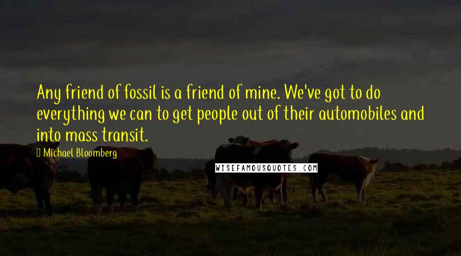 Michael Bloomberg Quotes: Any friend of fossil is a friend of mine. We've got to do everything we can to get people out of their automobiles and into mass transit.