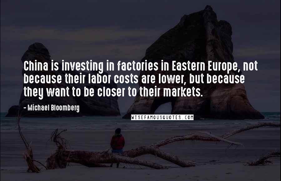 Michael Bloomberg Quotes: China is investing in factories in Eastern Europe, not because their labor costs are lower, but because they want to be closer to their markets.