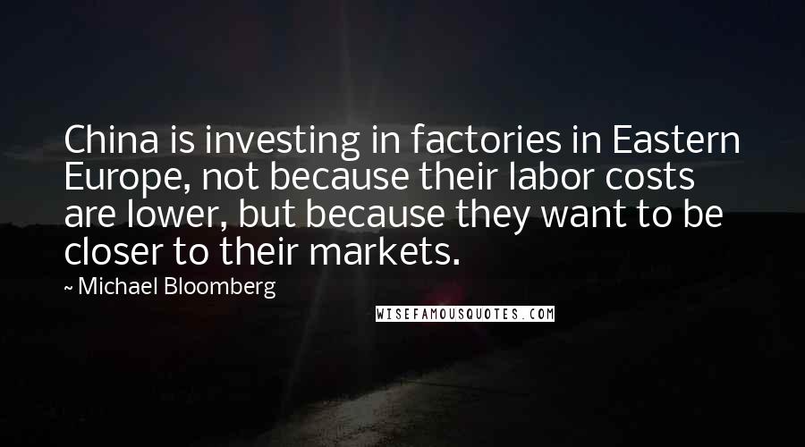 Michael Bloomberg Quotes: China is investing in factories in Eastern Europe, not because their labor costs are lower, but because they want to be closer to their markets.