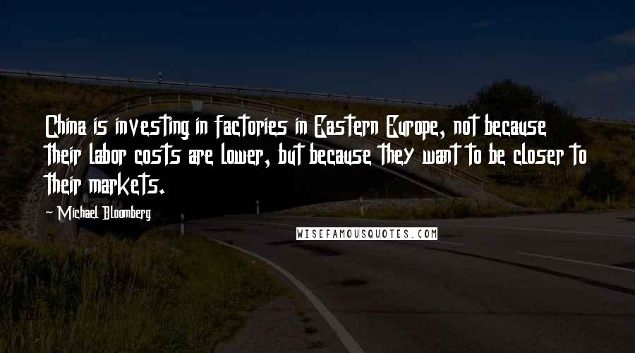 Michael Bloomberg Quotes: China is investing in factories in Eastern Europe, not because their labor costs are lower, but because they want to be closer to their markets.