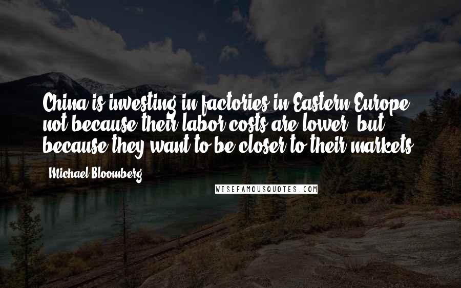 Michael Bloomberg Quotes: China is investing in factories in Eastern Europe, not because their labor costs are lower, but because they want to be closer to their markets.