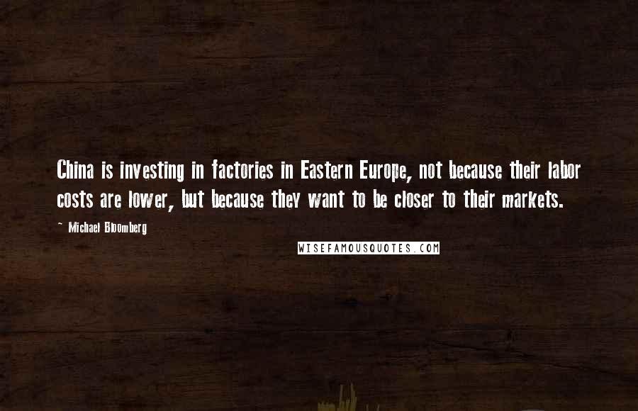 Michael Bloomberg Quotes: China is investing in factories in Eastern Europe, not because their labor costs are lower, but because they want to be closer to their markets.