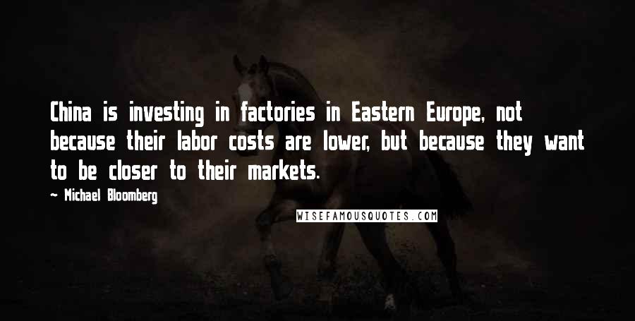 Michael Bloomberg Quotes: China is investing in factories in Eastern Europe, not because their labor costs are lower, but because they want to be closer to their markets.