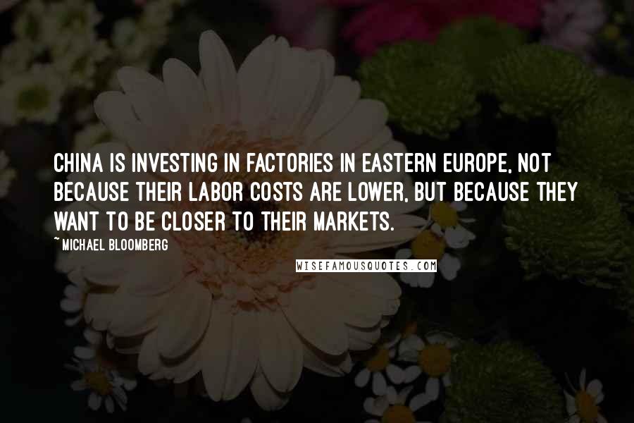 Michael Bloomberg Quotes: China is investing in factories in Eastern Europe, not because their labor costs are lower, but because they want to be closer to their markets.