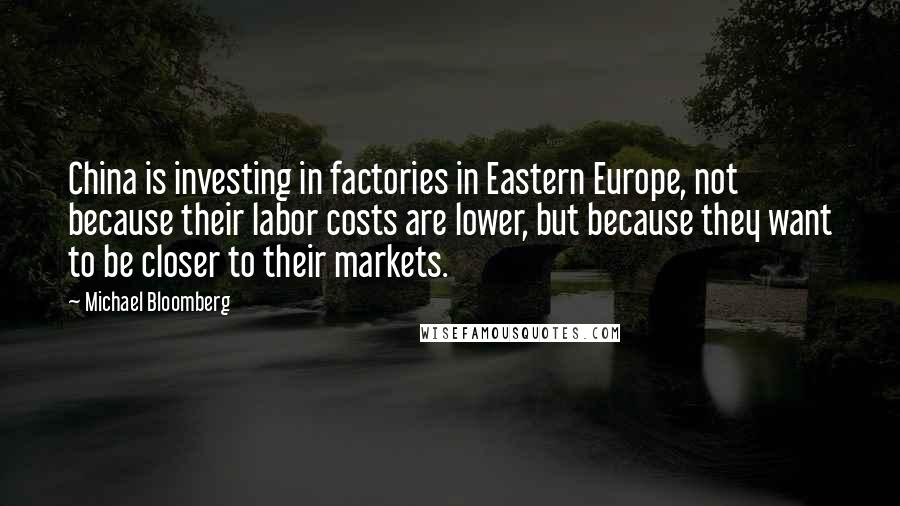 Michael Bloomberg Quotes: China is investing in factories in Eastern Europe, not because their labor costs are lower, but because they want to be closer to their markets.