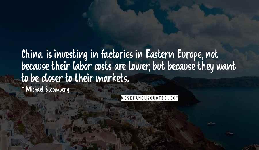 Michael Bloomberg Quotes: China is investing in factories in Eastern Europe, not because their labor costs are lower, but because they want to be closer to their markets.