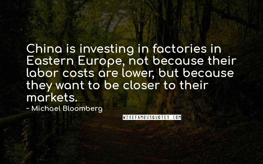 Michael Bloomberg Quotes: China is investing in factories in Eastern Europe, not because their labor costs are lower, but because they want to be closer to their markets.