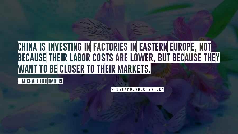 Michael Bloomberg Quotes: China is investing in factories in Eastern Europe, not because their labor costs are lower, but because they want to be closer to their markets.