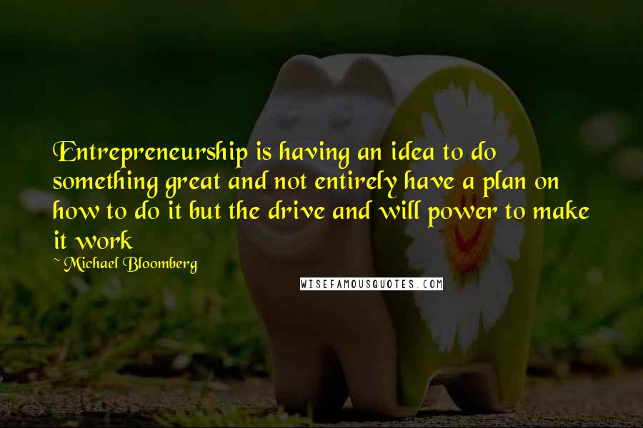 Michael Bloomberg Quotes: Entrepreneurship is having an idea to do something great and not entirely have a plan on how to do it but the drive and will power to make it work