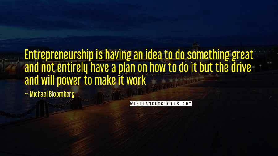 Michael Bloomberg Quotes: Entrepreneurship is having an idea to do something great and not entirely have a plan on how to do it but the drive and will power to make it work