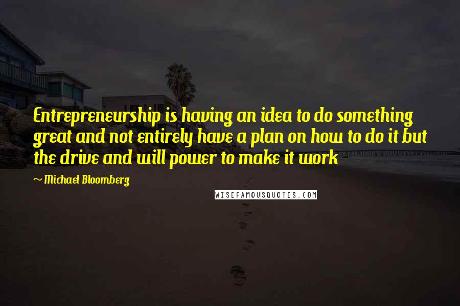 Michael Bloomberg Quotes: Entrepreneurship is having an idea to do something great and not entirely have a plan on how to do it but the drive and will power to make it work