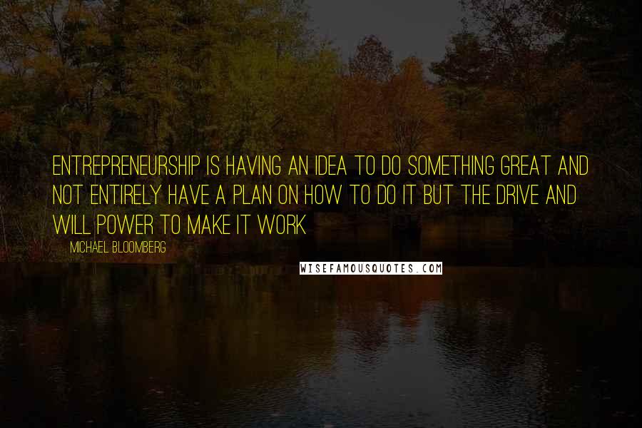 Michael Bloomberg Quotes: Entrepreneurship is having an idea to do something great and not entirely have a plan on how to do it but the drive and will power to make it work