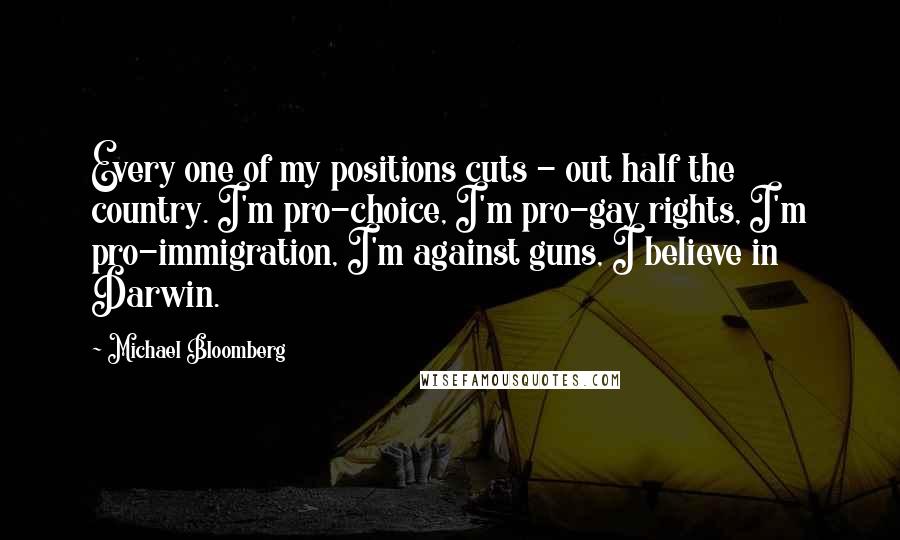Michael Bloomberg Quotes: Every one of my positions cuts - out half the country. I'm pro-choice, I'm pro-gay rights, I'm pro-immigration, I'm against guns, I believe in Darwin.