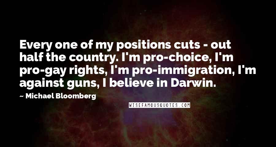Michael Bloomberg Quotes: Every one of my positions cuts - out half the country. I'm pro-choice, I'm pro-gay rights, I'm pro-immigration, I'm against guns, I believe in Darwin.