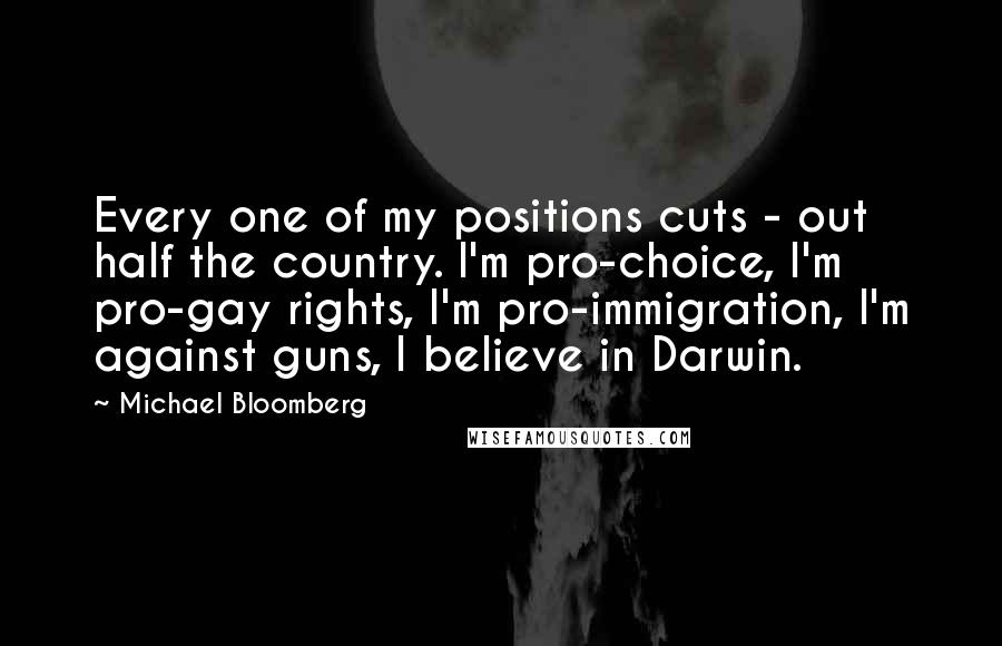 Michael Bloomberg Quotes: Every one of my positions cuts - out half the country. I'm pro-choice, I'm pro-gay rights, I'm pro-immigration, I'm against guns, I believe in Darwin.