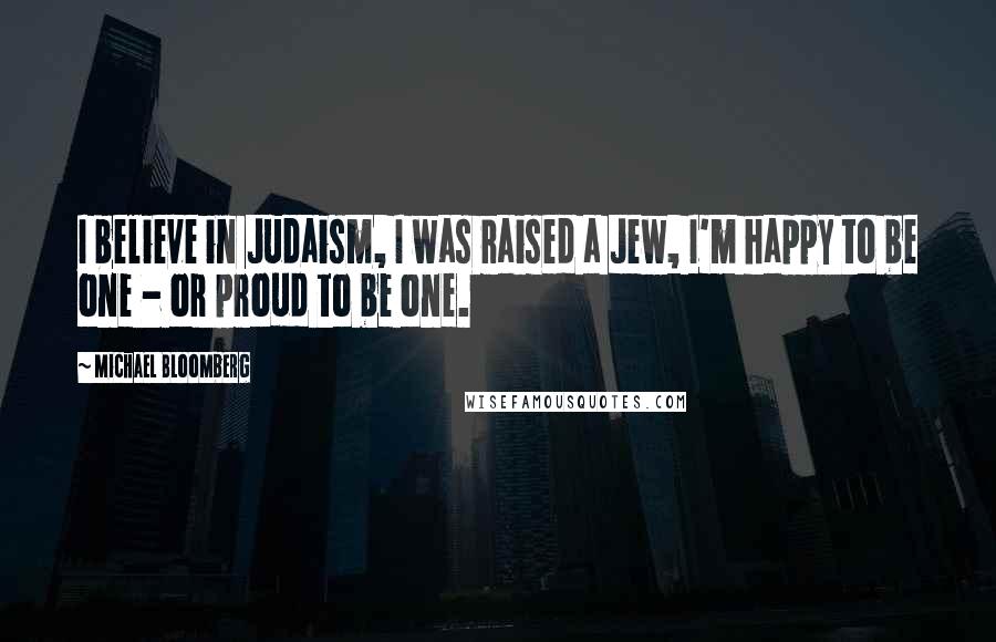 Michael Bloomberg Quotes: I believe in Judaism, I was raised a Jew, I'm happy to be one - or proud to be one.