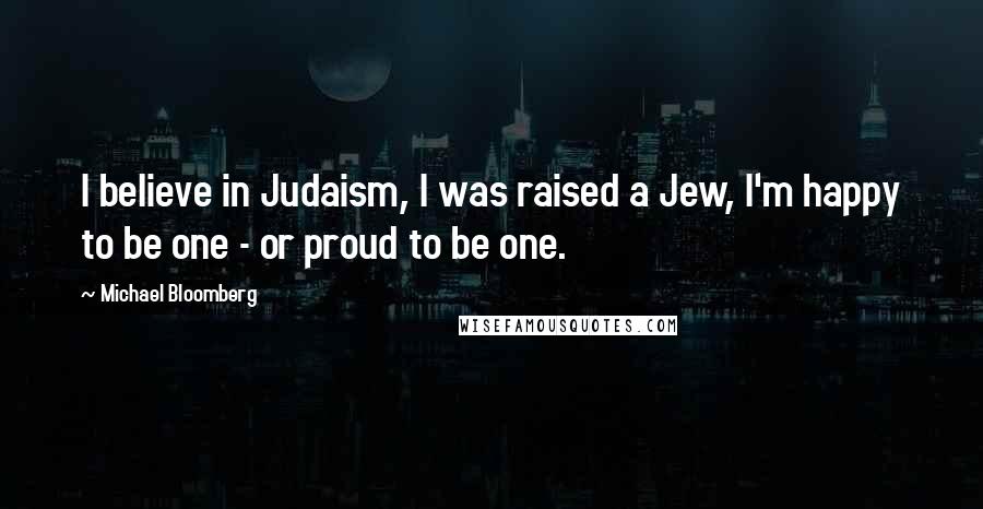 Michael Bloomberg Quotes: I believe in Judaism, I was raised a Jew, I'm happy to be one - or proud to be one.