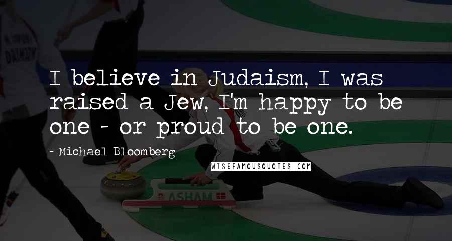 Michael Bloomberg Quotes: I believe in Judaism, I was raised a Jew, I'm happy to be one - or proud to be one.