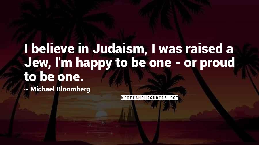 Michael Bloomberg Quotes: I believe in Judaism, I was raised a Jew, I'm happy to be one - or proud to be one.