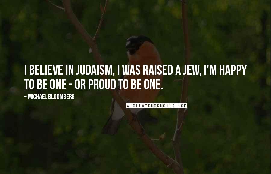 Michael Bloomberg Quotes: I believe in Judaism, I was raised a Jew, I'm happy to be one - or proud to be one.