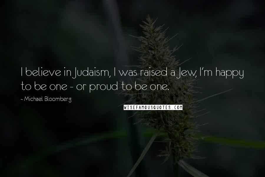 Michael Bloomberg Quotes: I believe in Judaism, I was raised a Jew, I'm happy to be one - or proud to be one.