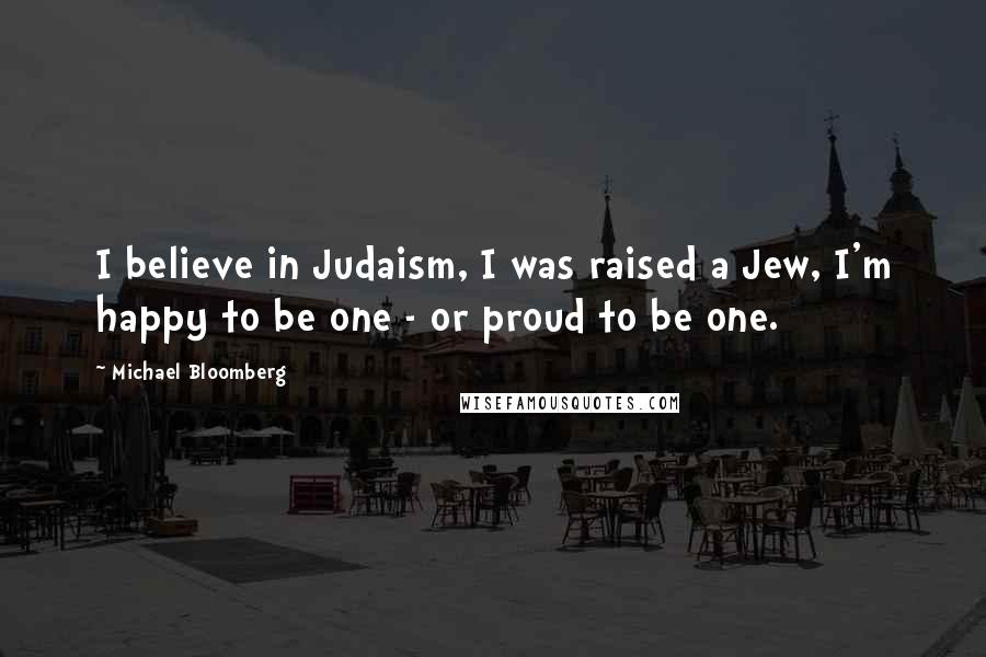 Michael Bloomberg Quotes: I believe in Judaism, I was raised a Jew, I'm happy to be one - or proud to be one.