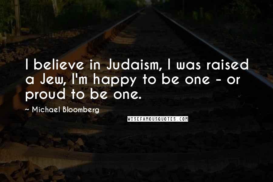 Michael Bloomberg Quotes: I believe in Judaism, I was raised a Jew, I'm happy to be one - or proud to be one.