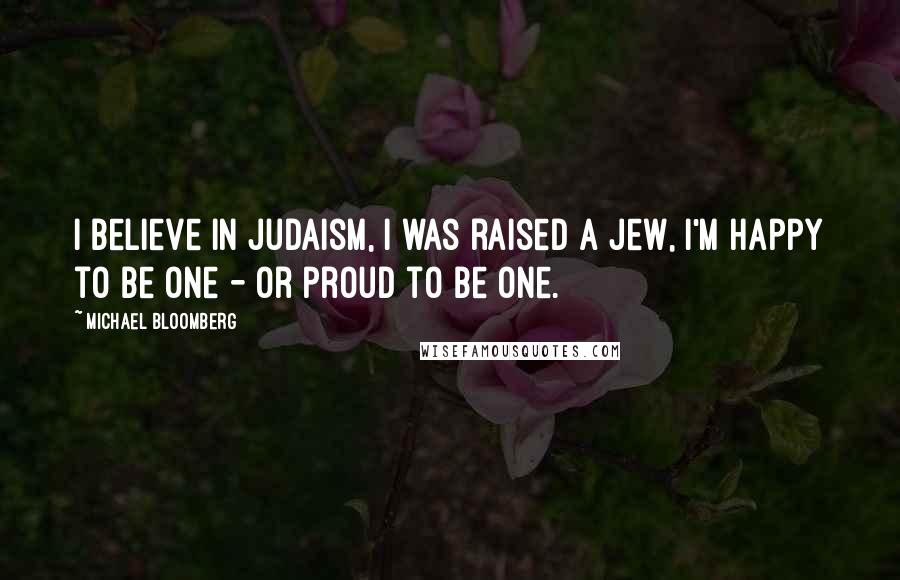 Michael Bloomberg Quotes: I believe in Judaism, I was raised a Jew, I'm happy to be one - or proud to be one.