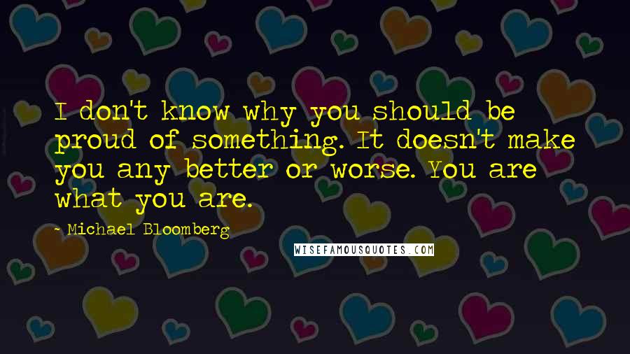 Michael Bloomberg Quotes: I don't know why you should be proud of something. It doesn't make you any better or worse. You are what you are.