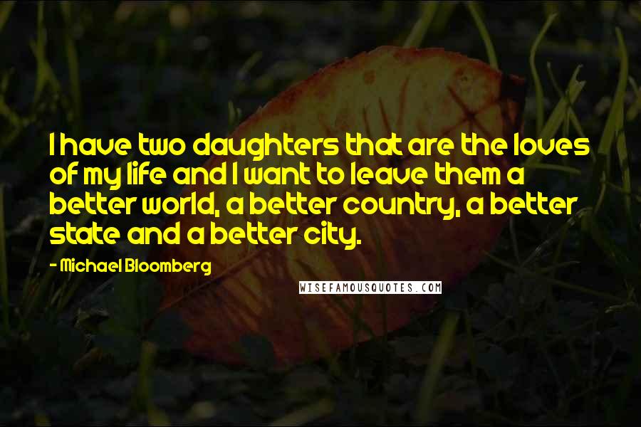 Michael Bloomberg Quotes: I have two daughters that are the loves of my life and I want to leave them a better world, a better country, a better state and a better city.