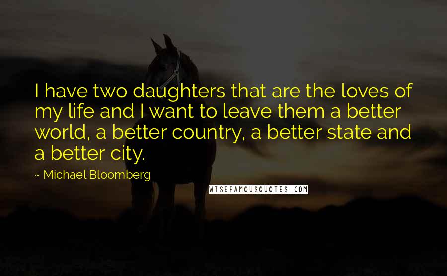 Michael Bloomberg Quotes: I have two daughters that are the loves of my life and I want to leave them a better world, a better country, a better state and a better city.