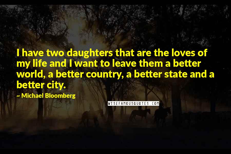 Michael Bloomberg Quotes: I have two daughters that are the loves of my life and I want to leave them a better world, a better country, a better state and a better city.