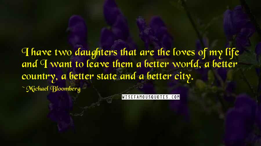 Michael Bloomberg Quotes: I have two daughters that are the loves of my life and I want to leave them a better world, a better country, a better state and a better city.