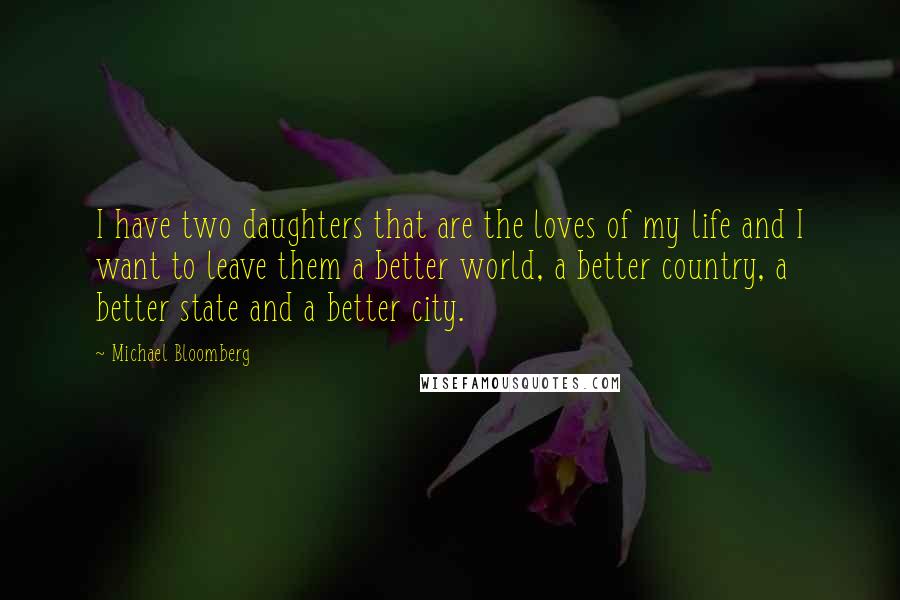 Michael Bloomberg Quotes: I have two daughters that are the loves of my life and I want to leave them a better world, a better country, a better state and a better city.