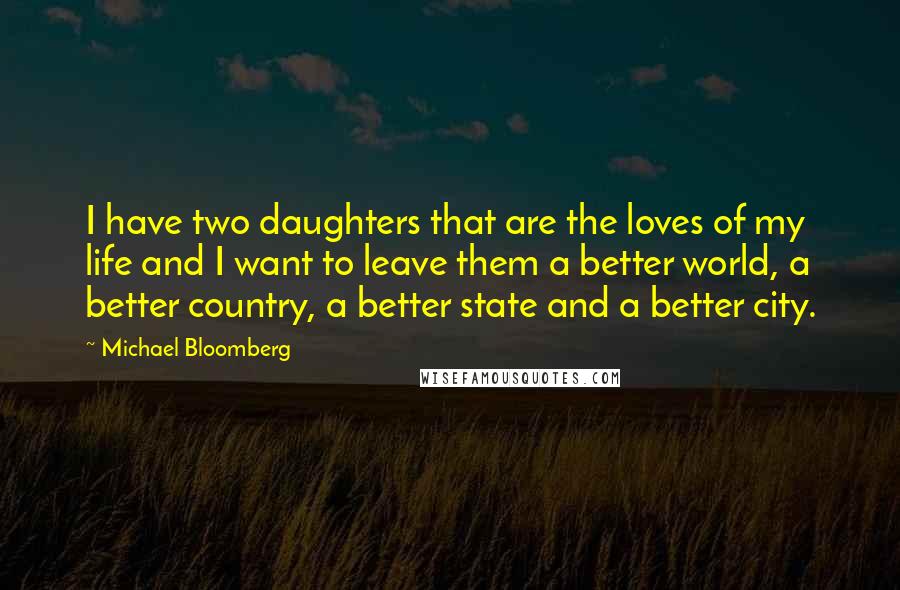 Michael Bloomberg Quotes: I have two daughters that are the loves of my life and I want to leave them a better world, a better country, a better state and a better city.